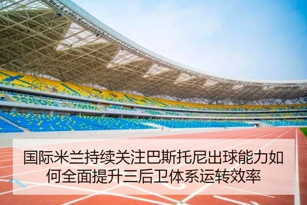 国际米兰持续关注巴斯托尼出球能力如何全面提升三后卫体系运转效率